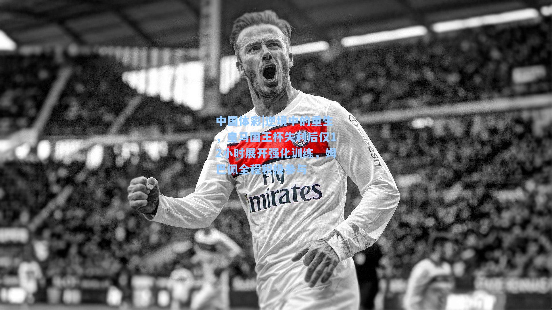 中国体彩|逆境中的重生，皇马国王杯失利后仅12小时展开强化训练，姆巴佩全程积极参与