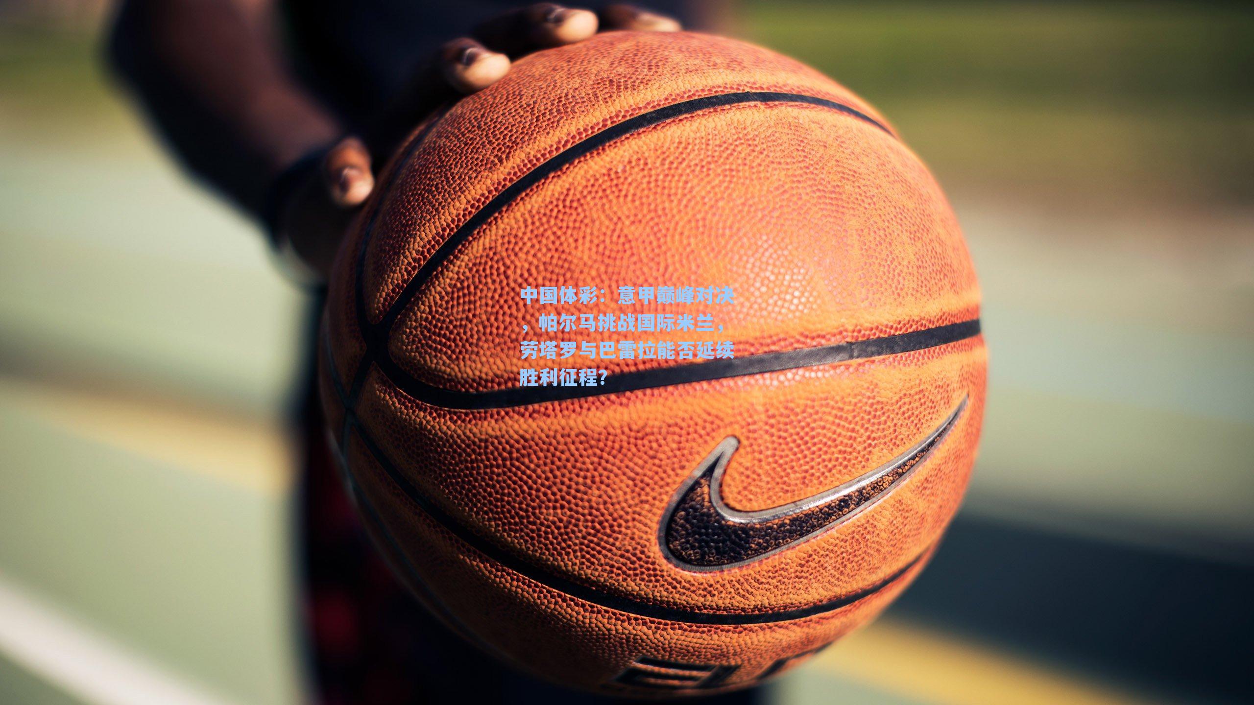 中国体彩：意甲巅峰对决，帕尔马挑战国际米兰，劳塔罗与巴雷拉能否延续胜利征程？