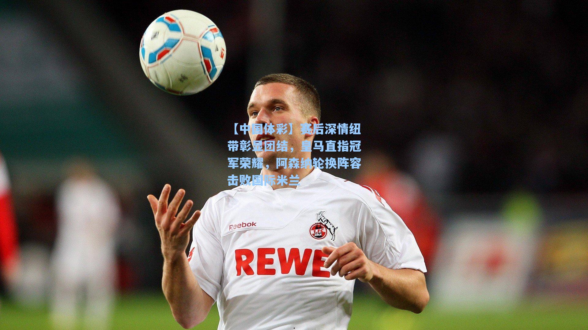 赛后深情纽带彰显团结,皇马直指冠军荣耀,阿森纳轮换阵容击败国际米兰